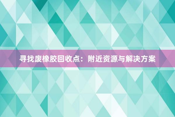 寻找废橡胶回收点：附近资源与解决方案